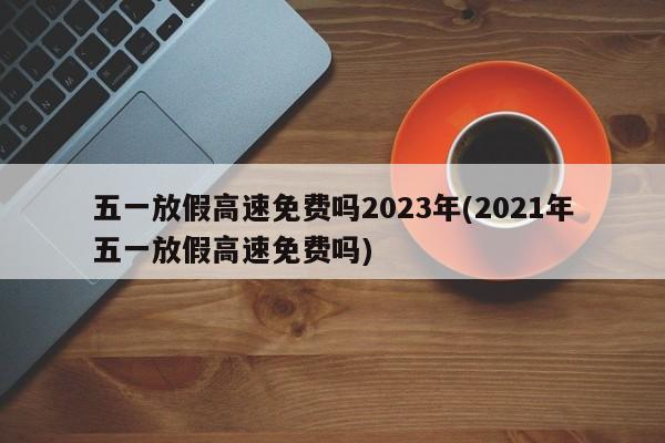 五一放假高速免费吗2023年(2021年五一放假高速免费吗)