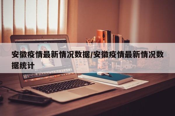 安徽疫情最新情况数据/安徽疫情最新情况数据统计