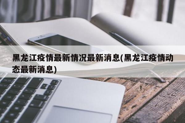 黑龙江疫情最新情况最新消息(黑龙江疫情动态最新消息)