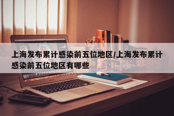 上海发布累计感染前五位地区/上海发布累计感染前五位地区有哪些