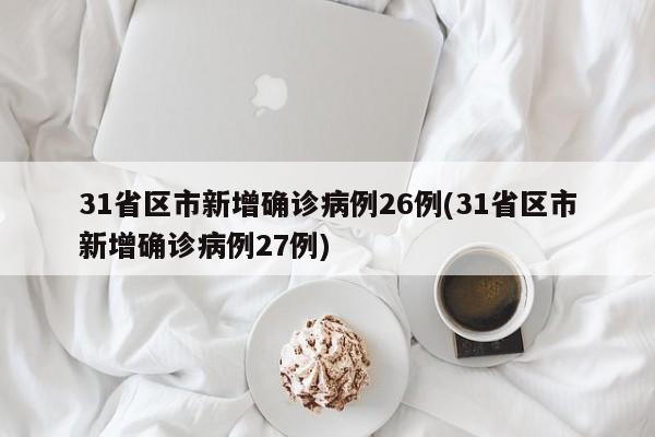 31省区市新增确诊病例26例(31省区市新增确诊病例27例)