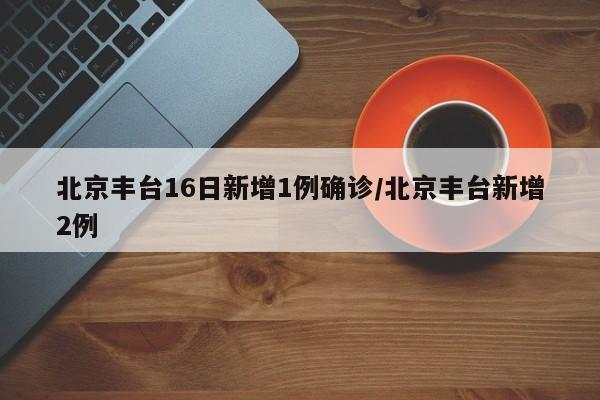 北京丰台16日新增1例确诊/北京丰台新增2例
