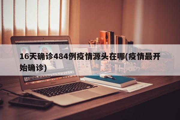16天确诊484例疫情源头在哪(疫情最开始确诊)