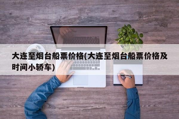 大连至烟台船票价格(大连至烟台船票价格及时间小轿车)