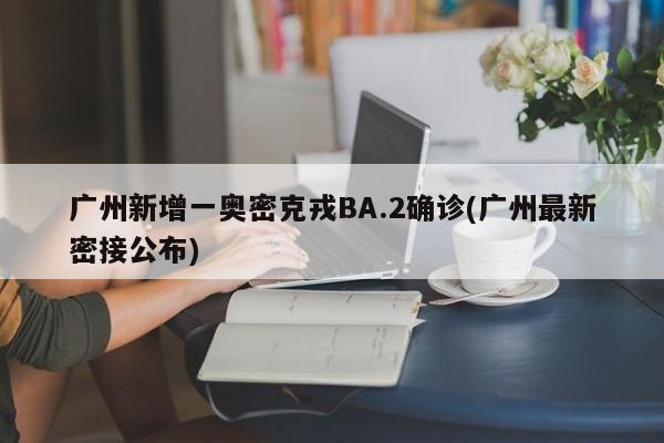 广州新增一奥密克戎BA.2确诊(广州最新密接公布)