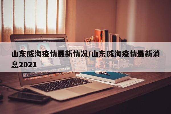 山东威海疫情最新情况/山东威海疫情最新消息2021