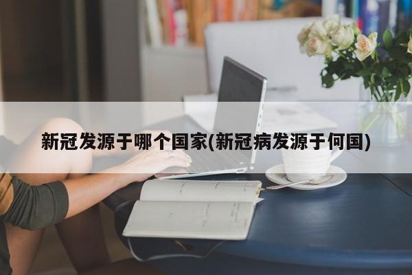 新冠发源于哪个国家(新冠病发源于何国)