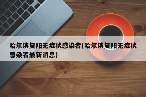 哈尔滨复阳无症状感染者(哈尔滨复阳无症状感染者最新消息)