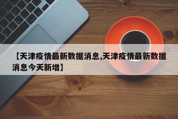 【天津疫情最新数据消息,天津疫情最新数据消息今天新增】