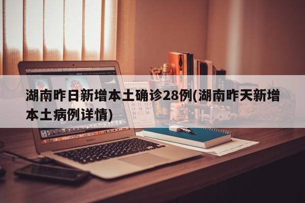 湖南昨日新增本土确诊28例(湖南昨天新增本土病例详情)