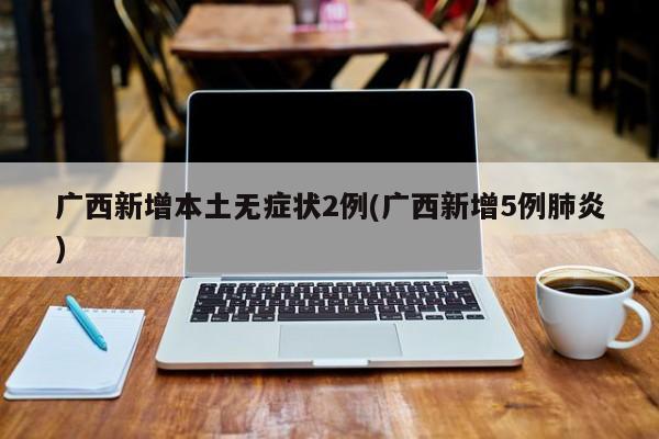 广西新增本土无症状2例(广西新增5例肺炎)
