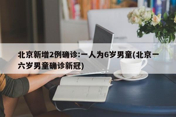 北京新增2例确诊:一人为6岁男童(北京一六岁男童确诊新冠)