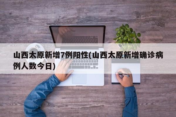 山西太原新增7例阳性(山西太原新增确诊病例人数今日)