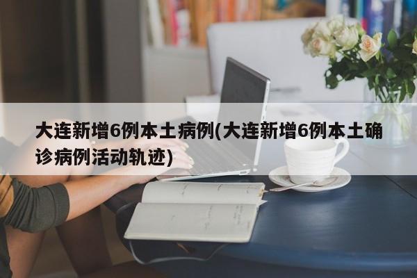 大连新增6例本土病例(大连新增6例本土确诊病例活动轨迹)