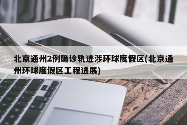 北京通州2例确诊轨迹涉环球度假区(北京通州环球度假区工程进展)