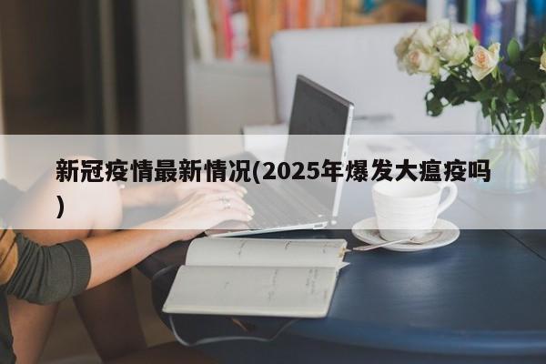 新冠疫情最新情况(2025年爆发大瘟疫吗)