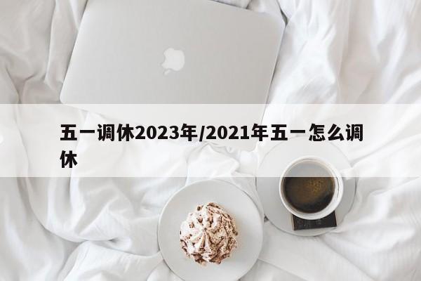 五一调休2023年/2021年五一怎么调休
