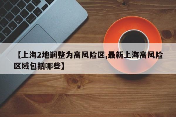 【上海2地调整为高风险区,最新上海高风险区域包括哪些】