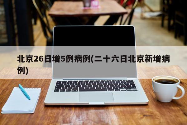 北京26日增5例病例(二十六日北京新增病例)