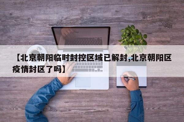 【北京朝阳临时封控区域已解封,北京朝阳区疫情封区了吗】