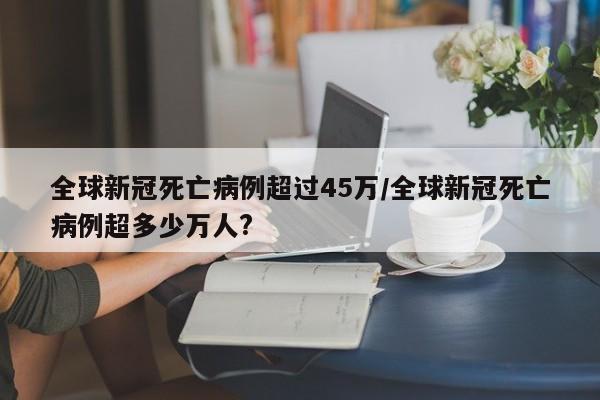 全球新冠死亡病例超过45万/全球新冠死亡病例超多少万人?
