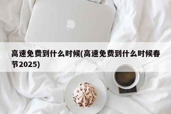 高速免费到什么时候(高速免费到什么时候春节2025)
