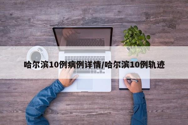 哈尔滨10例病例详情/哈尔滨10例轨迹