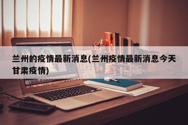 兰州的疫情最新消息(兰州疫情最新消息今天甘肃疫情)