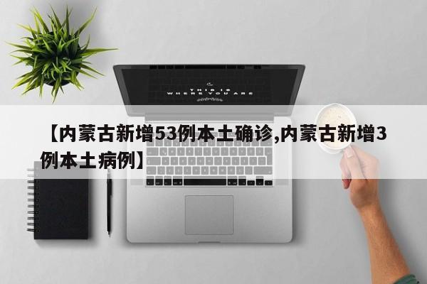 【内蒙古新增53例本土确诊,内蒙古新增3例本土病例】