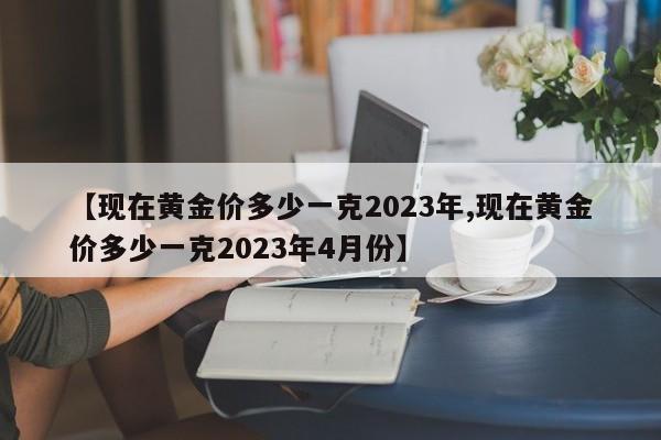 【现在黄金价多少一克2023年,现在黄金价多少一克2023年4月份】