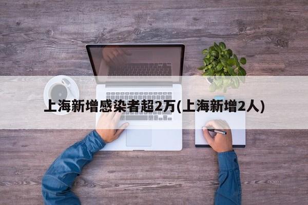 上海新增感染者超2万(上海新增2人)