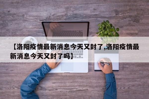 【洛阳疫情最新消息今天又封了,洛阳疫情最新消息今天又封了吗】