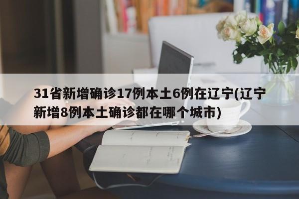 31省新增确诊17例本土6例在辽宁(辽宁新增8例本土确诊都在哪个城市)