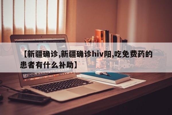 【新疆确诊,新疆确诊hiv阳,吃免费药的患者有什么补助】
