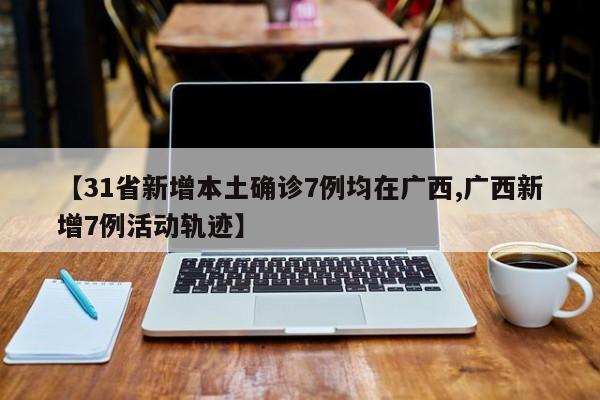 【31省新增本土确诊7例均在广西,广西新增7例活动轨迹】