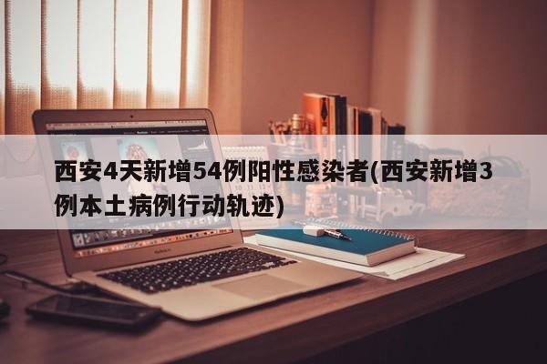 西安4天新增54例阳性感染者(西安新增3例本土病例行动轨迹)