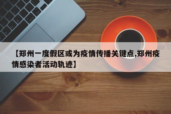 【郑州一度假区或为疫情传播关键点,郑州疫情感染者活动轨迹】