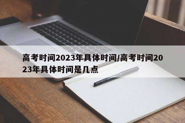 高考时间2023年具体时间/高考时间2023年具体时间是几点