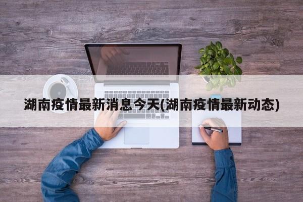 湖南疫情最新消息今天(湖南疫情最新动态)
