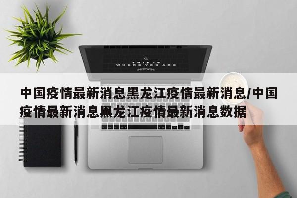 中国疫情最新消息黑龙江疫情最新消息/中国疫情最新消息黑龙江疫情最新消息数据