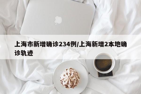 上海市新增确诊234例/上海新增2本地确诊轨迹