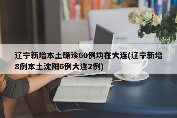 辽宁新增本土确诊60例均在大连(辽宁新增8例本土沈阳6例大连2例)