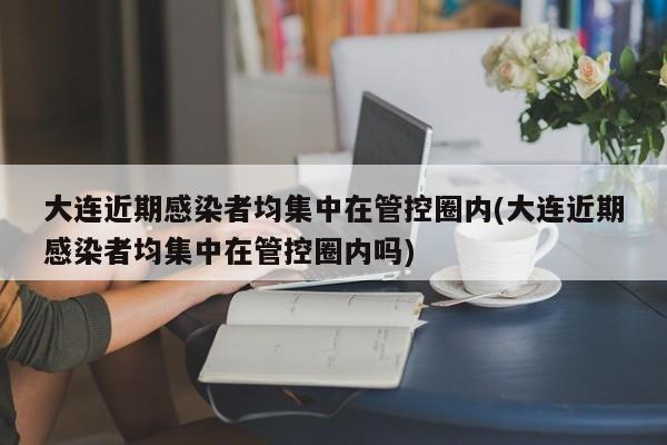 大连近期感染者均集中在管控圈内(大连近期感染者均集中在管控圈内吗)