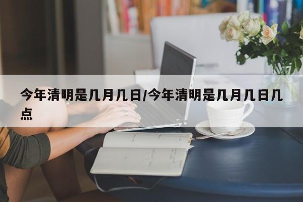今年清明是几月几日/今年清明是几月几日几点