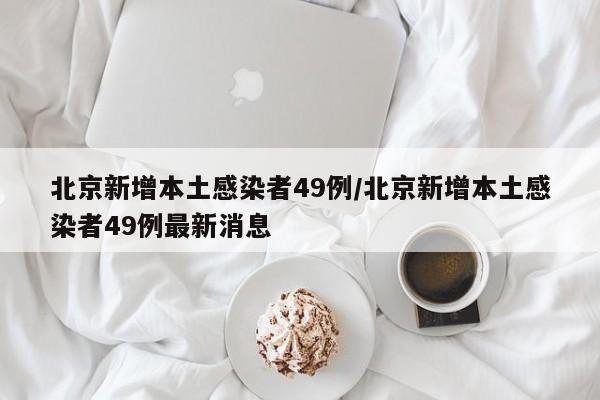 北京新增本土感染者49例/北京新增本土感染者49例最新消息