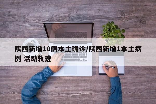 陕西新增10例本土确诊/陕西新增1本土病例 活动轨迹