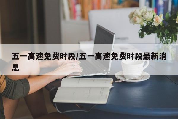五一高速免费时段/五一高速免费时段最新消息
