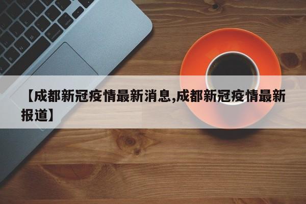 【成都新冠疫情最新消息,成都新冠疫情最新报道】