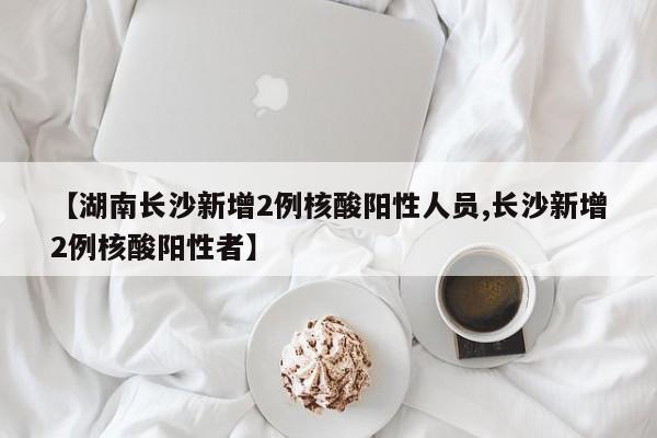 【湖南长沙新增2例核酸阳性人员,长沙新增2例核酸阳性者】
