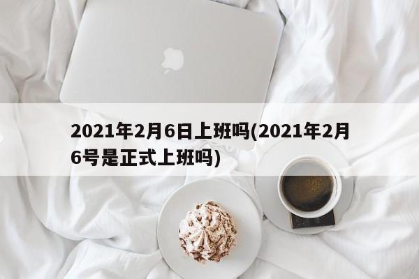 2021年2月6日上班吗(2021年2月6号是正式上班吗)